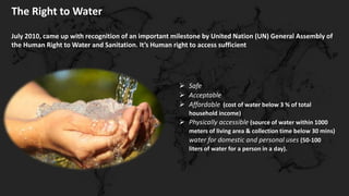 The Right to Water
July 2010, came up with recognition of an important milestone by United Nation (UN) General Assembly of
the Human Right to Water and Sanitation. It’s Human right to access sufficient
 Safe
 Acceptable
 Affordable (cost of water below 3 % of total
household income)
 Physically accessible (source of water within 1000
meters of living area & collection time below 30 mins)
water for domestic and personal uses (50-100
liters of water for a person in a day).
 