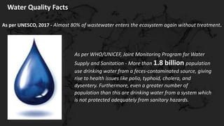 Water Quality Facts
As per WHO/UNICEF, Joint Monitoring Program for Water
Supply and Sanitation - More than 1.8 billion population
use drinking water from a feces-contaminated source, giving
rise to health issues like polio, typhoid, cholera, and
dysentery. Furthermore, even a greater number of
population than this are drinking water from a system which
is not protected adequately from sanitary hazards.
As per UNESCO, 2017 - Almost 80% of wastewater enters the ecosystem again without treatment.
 