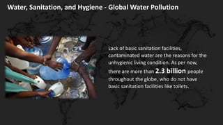 Water, Sanitation, and Hygiene - Global Water Pollution
Lack of basic sanitation facilities,
contaminated water are the reasons for the
unhygienic living condition. As per now,
there are more than 2.3 billion people
throughout the globe, who do not have
basic sanitation facilities like toilets.
 