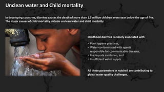 Unclean water and Child mortality
In developing countries, diarrhea causes the death of more than 1.5 million children every year below the age of five.
The major causes of child mortality include unclean water and child mortality
Childhood diarrhea is closely associated with
• Poor hygiene practices,
• Water contaminated with agents
responsible for communicable diseases,
• Inadequate sanitation, and
• Insufficient water supply.
All these parameters in nutshell are contributing to
global water quality challenges.
 