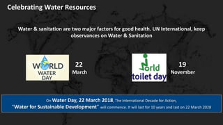 Celebrating Water Resources
Water & sanitation are two major factors for good health. UN International, keep
observances on Water & Sanitation
On Water Day, 22 March 2018, The International Decade for Action,
“Water for Sustainable Development” will commence. It will last for 10 years and last on 22 March 2028
22
March
19
November
 