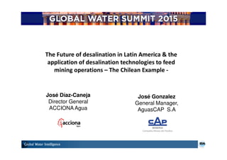 José Díaz-Caneja
Director General
ACCIONA Agua
The Future of desalination in Latin America & the
application of desalination technologies to feed
mining operations – The Chilean Example -
José Gonzalez
General Manager,
AguasCAP S.A
 