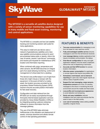 DATASHEET
                                                                  GLOBALWAVE® MT3550


The MT3550 is a versatile all-satellite device designed
with a variety of sensor monitoring capabilities for use
in many mobile and fixed-asset tracking, monitoring
and control applications.


            The MT3550 is a versatile and low-cost satellite
            tracking and monitoring solution well suited for          FEATURES & BENEFITS
            many applications.
                                                                  •   Two-way communication for messaging to and
            This easy to install and use device uses a                from the asset for near real-time control.
            network of geostationary satellites and a two-        •   Fully acknowledged satellite service ensures
            way satellite communications protocol to send             messages to and from the terminal are received.
            pre-scheduled status polls or reports; inform the     •   Low message latency enables applications that
            user of events, receive “over-the-air” commands,          require immediate communication. No delays.
            and receive poll requests for instantaneous GPS       •   Over-the-air configuration for easy and agile
            location and information reporting.                       application adaption once the asset is deployed,
                                                                      without the cost of dispatching a technician.
            When combined with cargo, temperature and             •   Accurate and fast GPS function for precise
            other sensors, the MT3550 becomes an integral             location information.
            part of an asset allowing monitoring, control and     •   Ultra-low power consumption for applications
            management of critical data from a desktop.               in remote regions that require long battery life.
                                                                  •   Scheduled, event-based, and on-demand
            The device’s low profile keeps it out of sight from
                                                                      reporting for users who need regular reports as
            those who might misuse or tamper with the                 well as notice of specific events.
            equipment. In the event of theft of a mobile
                                                                  •   Support for text messaging, cargo sensors,
            asset, the location accuracy provided by the
                                                                      temperature sensors and more, for sending
            proprietary Global Positioning System (GPS)
                                                                      messages to the driver or monitoring the local
            receiver ensures accurate position information
                                                                      environment around the mobile and fixed asset.
            for fast asset recovery.
                                                                  •   Low-profile and inconspicuous appearance
            Configuration and data retrieval from the                 to avoid detection and tampering.
            MT3550 can be easily accomplished through             •   Quick and easy installation reduces
            third-party Internet-based application services           installation time and costs and ensures that the
            provided by Value-Added Resellers (VARs) or               asset is back in the field quickly.
            by integrating existing customer enterprise           •   Low cost of ownership makes adding satellite
            software to receive information from the                  capability a logical choice.
            message gateway.

           The use of the MT3550 helps eliminate
           inefficiencies in the utilization and deployment of
           assets, minimize downtime and allows remote
           control of vital operating parameters.
 