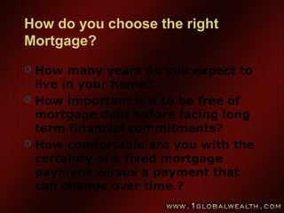 How do you choose the right
Mortgage?
 How many years do you expect to
live in your home?
 How important it it to be free of
mortgage debt before facing long
term financial commitments?
 How comfortable are you with the
certainty of a fixed mortgage
payment versus a payment that
can change over time.?
 