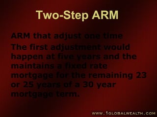 Two-Step ARM
ARM that adjust one time
The first adjustment would
happen at five years and the
maintains a fixed rate
mortgage for the remaining 23
or 25 years of a 30 year
mortgage term.
 