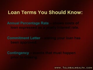 Loan Terms You Should Know:
Annual Percentage Rate – shows costs of
loan expressed as a yearly interest rate.
Commitment Letter – stating your loan has
been approved.
Contingency – events that must happen
prior to closing.
 