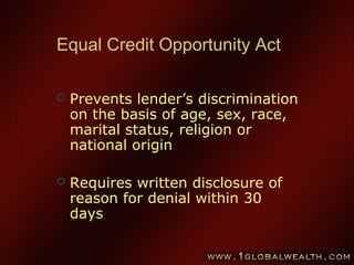 67
Equal Credit Opportunity Act
 Prevents lender’s discrimination
on the basis of age, sex, race,
marital status, religion or
national origin
 Requires written disclosure of
reason for denial within 30
days
 
