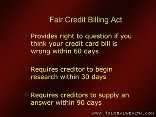 68
Fair Credit Billing Act
 Provides right to question if you
think your credit card bill is
wrong within 60 days
 Requires creditor to begin
research within 30 days
 Requires creditors to supply an
answer within 90 days
 