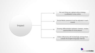 No such thing as a global online strategy.
                   Localisation is key online



         Social Media presence must be adjusted in each
                            market

Impact
         Growing differentiation between markets, creates
                  opportunities for local players



         Online influencers will increasingly emerge from
              outside the English language internet
 