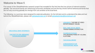 Welcome to Wave 5
Five waves of the GlobalWebIndex research project has revealed for the first time the true picture of internet evolution
globally. Two structural trends are influencing consumers worldwide and are the key drivers behind behavioural trends that
are not only occurring globally but diverge from one another at the local level.

The following, is a summary deck designed for external publication, for the full deck and to understand the data and tool
behind the GlobalWebIndex, please visit globalwebindex.net or email globalwebindex@trendstream.net



                                                                                 •    LEAN-BACK: THE RISE OF VIDEO
                                                                                      ENTERTAINMENT ONLINE

                                                                                 •    REAL-TIME SOCIAL MEDIA:
                                                                                      TRANSFORMING INTERACTION
       ONE WORLD: MANY INTERNETS
                                                                                 •    FACEBOOK FATIGUE:
        THE POST PC ERA: BREAKING                                                     THE GROWING PAINS OF A GLOBAL
           THE MOUSE BARRIER                                                          PLATFORM

                                                                                 •    THE SOCIAL BRAND

                                                                                 •    A RENAISSANCE FOR
                                                                                      PROFESSIONAL MEDIA
 