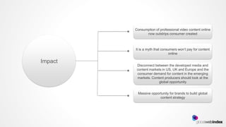 Consumption of professional video content online
               now outstrips consumer created



         It is a myth that consumers won’t pay for content
                               online

Impact
          Disconnect between the developed media and
          content markets in US, UK and Europe and the
          consumer demand for content in the emerging
          markets. Content producers should look at the
                       global opportunity


          Massive opportunity for brands to build global
                       content strategy
 