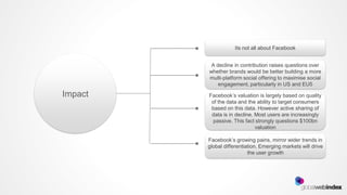 Its not all about Facebook


          A decline in contribution raises questions over
         whether brands would be better building a more
         multi-platform social offering to maximise social
             engagement, particularly in US and EU5

Impact   Facebook’s valuation is largely based on quality
          of the data and the ability to target consumers
          based on this data. However active sharing of
          data is in decline. Most users are increasingly
           passive. This fact strongly questions $100bn
                              valuation

         Facebook’s growing pains, mirror wider trends in
         global differentiation. Emerging markets will drive
                           the user growth
 