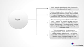 Social branded channels are close to matching
                    brand websites in reach

         Social media provides a new medium for brands
         to engage consumers, but brands must know the
              “rules of engagement” and identify what
          consumers want from them on these platforms

Impact   Their is increasing demand for branded content.
         This is a result of the growing demand for a lean
          back experience and a result of the transmitter
         culture. Brands need a content strategy. The line
          between produced content and advertising will
                          disappear online

              The crucial aspect of social consumer
          engagement is to ensure that consumers feel
          that their voice is heard online. This doesn’t
         necessitate constant two-way conversation but
            requires brands to be attentive when that
                      conversation is wanted
 