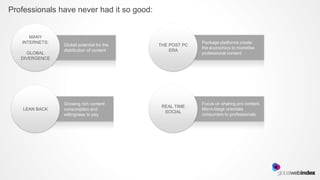 Professionals have never had it so good:


      MANY
   INTERNETS:                                            Package platforms create
                Global potential for the   THE POST PC
                                                         the economics to monetise
                distribution of content        ERA
     GLOBAL                                              professional content
   DIVERGENCE




                Growing rich content                     Focus on sharing pro content.
                                            REAL TIME
    LEAN BACK   consumption and                          Micro-blogs orientate
                                             SOCIAL
                willingness to pay                       consumers to professionals
 