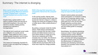 Summary: The internet is diverging

Mass market adoption of social media            Shift in the way that consumers use           Facebook is no longer the one stop
is driving growing differences between          not just the internet but the computer        shop for total internet experience
markets, creating retail / commerce             itself
focused markets and socially focused                                                          Despite massive global user growth,
ones                                            In the coming months, internet users          active participation on Facebook is falling
                                                across the world believe that the way they    and we are increasingly seeing a slow
Despite being a global platform, that           access the internet in Wave 5, is likely to   down in existing Facebook users. This is
opens up global content and services to         change from being the PC/laptop to being      particularly true in the US and other
consumers anywhere in the world, the            a mobile device, either mobile phones or      English speaking countries where
internet is actually creating growing           tablets.                                      Facebook as been prevalent for longer
divergence as opposed to                                                                      and has shifted growth to emerging
homogenisation.                                 By putting a computer inside the mobile       markets.
                                                phone, mobile device manufacturers
The internet and in-particular social media     started a process that has seen mobile        Nevertheless, the potential advertising
are a reflection of a country and its           phones and tablet devices evolve to a         revenue is lower in these high-growth
peoples. These platforms have in short          point where people no longer go to the        markets because of their relatively
created greater localisation and its being      internet as a separate part of their          underdeveloped advertising markets.
lead by fast growing emerging internet          everyday lives, but rather, the internet is   This, combined with falling engagement in
markets.                                        evolving to become an integral part of        saturated markets, brings into question
                                                peoples’ everyday lives. The fact that        the effectiveness of Facebook as a
This means its increasingly important for       mobile devices accompany them at all          branding and advertising channel and
brands to tailor and adjust their strategy to   times have made this change possible.         therefore, the exorbitant value investors
local markets.                                                                                have placed on it.
 