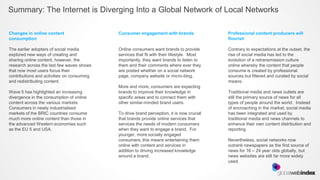 Summary: The Internet is Diverging Into a Global Network of Local Networks

Changes in online content                   Consumer engagement with brands                Professional content producers will
consumption                                                                                flourish

The earlier adopters of social media        Online consumers want brands to provide        Contrary to expectations at the outset, the
explored new ways of creating and           services that fit with their lifestyle. Most   rise of social media has led to the
sharing online content, however, the        importantly, they want brands to listen to     evolution of a retransmission culture
research across the last few waves shows    them and their comments where ever they        online whereby the content that people
that now most users focus their             are posted whether on a social network         consume is created by professional
contributions and activities on consuming   page, company website or micro-blog.           sources but filtered and curated by social
and redistributing content.                                                                means.
                                            More and more, consumers are expecting
Wave 5 has highlighted an increasing        brands to improve their knowledge in           Traditional media and news outlets are
divergence in the consumption of online     specific areas and to connect them with        still the primary source of news for all
content across the various markets.         other similar-minded brand users.              types of people around the world. Instead
Consumers in newly industrialised                                                          of encroaching in the market, social media
markets of the BRIC countries consume       To drive brand perception, it is now crucial   has been integrated and used by
much more online content than those in      that brands provide online services that       traditional media and news channels to
the advanced Western economies such         services the needs of modern consumers         enhance their own content distribution and
as the EU 5 and USA.                        when they want to engage a brand. For          reporting.
                                            younger, more socially engaged
                                            consumers, this means entertaining them        Nevertheless, social networks now
                                            online with content and services in            outrank newspapers as the first source of
                                            addition to driving increased knowledge        news for 16 – 24 year olds globally, but
                                            around a brand.                                news websites are still far more widely
                                                                                           used.
 
