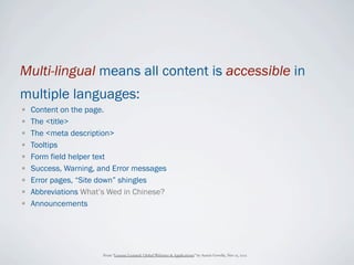Multi-lingual means all content is accessible in
multiple languages:
•   Content on the page.
•   The <title>
•   The <meta description>
•   Tooltips
•   Form field helper text
•   Success, Warning, and Error messages
•   Error pages, “Site down” shingles
•   Abbreviations What’s Wed in Chinese?
•   Announcements




                       From “Lessons Learned: Global Websites & Applications” by Austin Govella, Nov 15, 2012
 