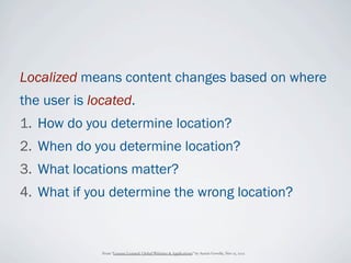 Localized means content changes based on where
the user is located.
1. How do you determine location?
2. When do you determine location?
3. What locations matter?
4. What if you determine the wrong location?



              From “Lessons Learned: Global Websites & Applications” by Austin Govella, Nov 15, 2012
 