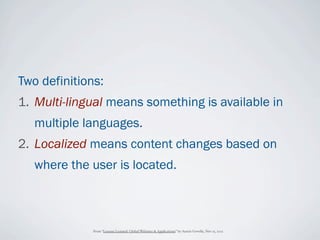 Two definitions:
1. Multi-lingual means something is available in
   multiple languages.
2. Localized means content changes based on
   where the user is located.



              From “Lessons Learned: Global Websites & Applications” by Austin Govella, Nov 15, 2012
 