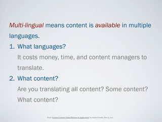 Multi-lingual means content is available in multiple
languages.
1. What languages?
   It costs money, time, and content managers to
   translate.
2. What content?
   Are you translating all content? Some content?
   What content?

                From “Lessons Learned: Global Websites & Applications” by Austin Govella, Nov 15, 2012
 