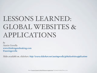 LESSONS LEARNED:
GLOBAL WEBSITES &
APPLICATIONS
by
Austin Govella
www.thinkingandmaking.com
@austingovella

Slides available on slideshare: http://www.slideshare.net/austingove"a/globalwebsitesapplications




                             From “Lessons Learned: Global Websites & Applications” by Austin Govella, Nov 15, 2012
 