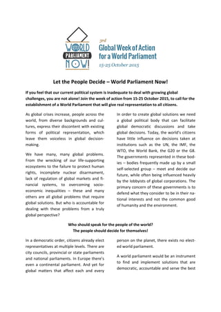  
Let the People Decide – World Parliament Now!
If you feel that our current political system is inadequate to deal with growing global  
challenges, you are not alone! Join the week of action from 15‐25 October 2015, to call for the 
establishment of a World Parliament that will give real representation to all citizens. 
As global crises increase, people across the 
world,  from  diverse  backgrounds  and  cul‐
tures, express their discontent with existing 
forms  of  political  representation,  which 
leave  them  voiceless  in  global  decision‐
making. 
We  have  many,  many  global  problems. 
From  the  wrecking  of  our  life‐supporting 
ecosystems to the failure to protect human 
rights,  incomplete  nuclear  disarmament, 
lack of regulation of global markets and fi‐
nancial  systems,  to  overcoming  socio‐
economic  inequalities  –  these  and  many 
others  are all  global  problems that  require 
global solutions. But who is accountable for 
dealing  with  these  problems  from  a  truly 
global perspective? 
In order to create global solutions we need 
a  global  political  body  that  can  facilitate 
global  democratic  discussions  and  take 
global decisions. Today, the world’s citizens 
have  little  influence  on  decisions  taken  at 
institutions  such  as  the  UN,  the  IMF,  the 
WTO,  the  World  Bank,  the  G20  or  the  G8.  
The governments represented in these bod‐
ies – bodies frequently made up by a small 
self‐selected  group  –  meet  and  decide  our 
future, while often being influenced heavily 
by the lobbyists of global corporations. The 
primary concern of these governments is to 
defend what they consider to be in their na‐
tional  interests  and  not  the  common  good 
of humanity and the environment. 
Who should speak for the people of the world?  
The people should decide for themselves! 
In a democratic order, citizens already elect 
representatives at multiple levels. There are 
city councils, provincial or state parliaments 
and national parliaments. In Europe there’s 
even a continental parliament. And yet for 
global  matters  that  affect  each  and  every 
person on the planet, there exists no elect‐
ed world parliament. 
A world parliament would be an instrument 
to  find  and  implement  solutions  that  are 
democratic, accountable and serve the best  
 
 