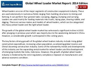 Complete Report @ http://www.marketreportsonline.com/346465.html
Global Wheel Loader Market Report: 2014 Edition
Wheel loaders are one of the major segments of construction equipment industry. These
are used extensively in numerous fields ranging from building structures to mining and
farming. It can perform four general tasks: scooping, digging, dumping and carrying.
Loaders are used mainly for loading materials into trucks, laying pipe, clearing rubble, and
digging. There are various makes and models of wheel loaders, which can be categorized
into heavy wheel loader and the light wheel loader.
The growth of the global wheel loader market has witnessed a significant incline in 2013
after plunging in previous year which was majorly due to the weakening demand in China.
However, a considerable growth is anticipated in the coming years.
The key factors driving growth of the global wheel loaders industry include rising global
construction expenditure, increasing urban population, accelerating global income and
China’s booming construction industry. Some of the noteworthy trends and developments
of this industry are the expanding rental market for wheel loaders and the development
of emerging markets like India, Indonesia. However, the growth of global wheel loader
industry is hindered by the strict regulatory compliance imposed on manufacturers and
adverse economic condition.
 