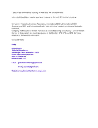 • Should be comfortable working in 9 PM to 5 AM environments.

Interested Candidates please send your resume to Rocky (HR) for the interview.



Keywords: Telecaller, Business Associates, international BPO , International KPO
,International EPO and International sales executive,tele marketing executive, telesales
executive,
Company Profile :Global William Harvey is a new Establishing consultancy . Global William
Harvey is Corporation is a leading provider of Call Center, BPO KPO and EPO Services,
Hotels and Software Development .

Contact Details

Rocky

Human Resource
 Global William Harvey
Jamia Nagar Okhla New Delhi-110025
Phone: 8447028864/07870479347
Skype ID: rocky00144
Office:09234811031

E-mail :globalwilliamharvey@gmail.com

        :franky.rocky88@gmail.com

Website:www.globalwilliamharvey.hpage.com
 