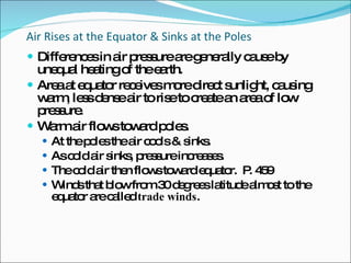 Air Rises at the Equator & Sinks at the Poles Differences in air pressure are generally cause by unequal heating of the earth. Area at equator receives more direct sunlight, causing warm, less dense air to rise to create an area of low pressure. Warm air flows toward poles. At the poles the air cools & sinks. As cold air sinks, pressure increases. The cold air then flows toward equator.  P. 459 Winds that blow from 30 degrees latitude almost to the equator are called  trade winds . 