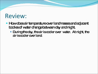 Review: How does air temperature over landmasses and adjacent bodies of water change between day and night. During the day, the air is cooler over  water.  At night, the air is cooler over land. 