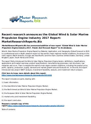 Recent research announces the Global Wind & Solar Marine
Propulsion Engine Industry 2017 Report:
MarketResearchReports.Biz
MarketResearchReports.Biz has announced addition of new report “Global Wind & Solar Marine
Propulsion Engine Industry 2017, Trends And Forecast Report” to its database.
Wind & Solar Marine Propulsion Engine Report by Material, Application, and Geography Global Forecast to 2021
is a professional and in-depth research report on the world's major regional market conditions, focusing on the
main regions (North America, Europe and Asia-Pacific) and the main countries (United States, Germany, united
Kingdom, Japan, South Korea and China).
The report firstly introduced the Wind & Solar Marine Propulsion Engine basics: definitions, classifications,
applications and market overview; product specifications; manufacturing processes; cost structures, raw
materials and so on. Then it analyzed the world's main region market conditions, including the product price,
profit, capacity, production, supply, demand and market growth rate and forecast etc. In the end, the report
introduced new project SWOT analysis, investment feasibility analysis, and investment return analysis.
Click here to know more details about this report:
http://www.marketresearchreports.biz/analysis/1011613
The report includes six parts, dealing with:
1.) basic information;
2.) the Asia Wind & Solar Marine Propulsion Engine Market;
3.) the North American Wind & Solar Marine Propulsion Engine Market;
4.) the European Wind & Solar Marine Propulsion Engine Market;
5.) market entry and investment feasibility;
6.) the report conclusion.
Request a sample copy of this
report:http://www.marketresearchreports.biz/sample/sample/1011613
Table of contents:
 