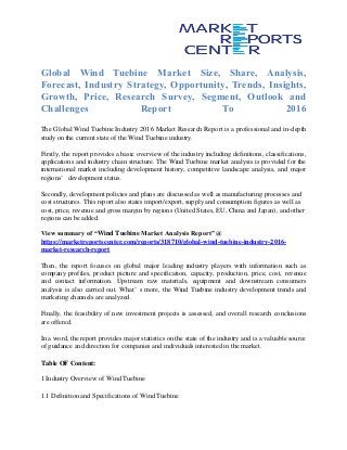 Global Wind Tuebine Market Size, Share, Analysis,
Forecast, Industry Strategy, Opportunity, Trends, Insights,
Growth, Price, Research Survey, Segment, Outlook and
Challenges Report To 2016
The Global Wind Tuebine Industry 2016 Market Research Report is a professional and in-depth
study on the current state of the Wind Tuebine industry.
Firstly, the report provides a basic overview of the industry including definitions, classifications,
applications and industry chain structure. The Wind Tuebine market analysis is provided for the
international market including development history, competitive landscape analysis, and major
regions’ development status.
Secondly, development policies and plans are discussed as well as manufacturing processes and
cost structures. This report also states import/export, supply and consumption figures as well as
cost, price, revenue and gross margin by regions (United States, EU, China and Japan), and other
regions can be added.
View summary of “Wind Tuebine Market Analysis Report” @
https://marketreportscenter.com/reports/318710/global-wind-tuebine-industry-2016-
market-research-report
Then, the report focuses on global major leading industry players with information such as
company profiles, product picture and specification, capacity, production, price, cost, revenue
and contact information. Upstream raw materials, equipment and downstream consumers
analysis is also carried out. What’ s more, the Wind Tuebine industry development trends and
marketing channels are analyzed.
Finally, the feasibility of new investment projects is assessed, and overall research conclusions
are offered.
In a word, the report provides major statistics on the state of the industry and is a valuable source
of guidance and direction for companies and individuals interested in the market.
Table OF Content:
1 Industry Overview of Wind Tuebine
1.1 Definition and Specifications of Wind Tuebine
 