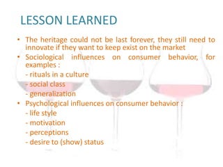 LESSON LEARNED
• The heritage could not be last forever, they still need to
  innovate if they want to keep exist on the market
• Sociological influences on consumer behavior, for
  examples :
  - rituals in a culture
  - social class
  - generalization
• Psychological influences on consumer behavior :
  - life style
  - motivation
  - perceptions
  - desire to (show) status
 