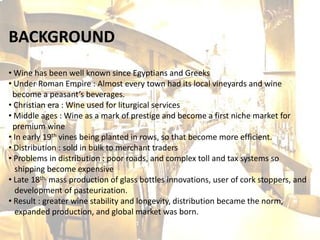 BACKGROUND
• Wine has been well known since Egyptians and Greeks
• Under Roman Empire : Almost every town had its local vineyards and wine
 become a peasant’s beverages.
• Christian era : Wine used for liturgical services
• Middle ages : Wine as a mark of prestige and become a first niche market for
 premium wine
• In early 19th vines being planted in rows, so that become more efficient.
• Distribution : sold in bulk to merchant traders
• Problems in distribution : poor roads, and complex toll and tax systems so
  shipping become expensive
• Late 18th, mass production of glass bottles innovations, user of cork stoppers, and
  development of pasteurization.
• Result : greater wine stability and longevity, distribution became the norm,
  expanded production, and global market was born.
 