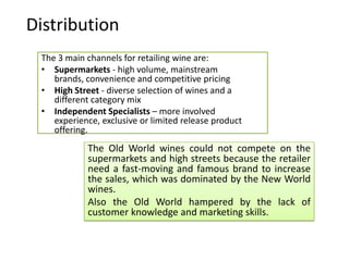 Distribution
 The 3 main channels for retailing wine are:
 • Supermarkets - high volume, mainstream
    brands, convenience and competitive pricing
 • High Street - diverse selection of wines and a
    different category mix
 • Independent Specialists – more involved
    experience, exclusive or limited release product
    offering.
            The Old World wines could not compete on the
            supermarkets and high streets because the retailer
            need a fast-moving and famous brand to increase
            the sales, which was dominated by the New World
            wines.
            Also the Old World hampered by the lack of
            customer knowledge and marketing skills.
 