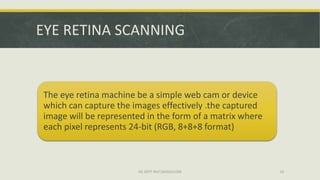 EYE RETINA SCANNING


The eye retina machine be a simple web cam or device
which can capture the images effectively .the captured
image will be represented in the form of a matrix where
each pixel represents 24-bit (RGB, 8+8+8 format)



                       ISE DEPT RGIT,BANGALORE            16
 