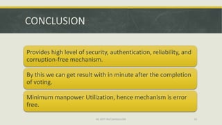 CONCLUSION

Provides high level of security, authentication, reliability, and
corruption-free mechanism.

By this we can get result with in minute after the completion
of voting.

Minimum manpower Utilization, hence mechanism is error
free.
                           ISE DEPT RGIT,BANGALORE                  25
 