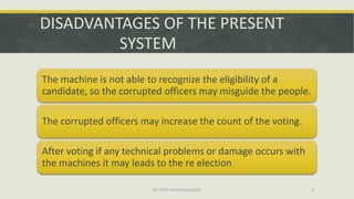 DISADVANTAGES OF THE PRESENT
         SYSTEM
The machine is not able to recognize the eligibility of a
candidate, so the corrupted officers may misguide the people.

The corrupted officers may increase the count of the voting.

After voting if any technical problems or damage occurs with
the machines it may leads to the re election

                         ISE DEPT RGIT,BANGALORE                8
 