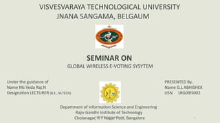 VISVESVARAYA TECHNOLOGICAL UNIVERSITY
                      JNANA SANGAMA, BELGAUM




                                          SEMINAR ON
                                 GLOBAL WIRELESS E-VOTING SYSYTEM

Under the guidance of                                                            PRESENTED By,
Name Ms Veda Raj.N                                                               Name G.L ABHISHEK
Designation LECTURER (B.E , M.TECH)                                              USN 1RG09IS002


                             Department of Information Science and Engineering
                                    Rajiv Gandhi Institute of Technology
                                   Cholanagar, RDEPTNagar Post, Bangalore
                                               ISE T RGIT,BANGALORE                           1
 