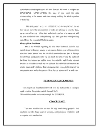 concurrency for multiple access the data from all the nodes is accepted as
k1*d1+k2*d2 +k3*d3+k4*d4.In this case if you want the data
corresponding to the second node then simply multiply the whole equation
with the k2.


       This will give d2 as (k1*d1+K2*d2 +k3*d3+k4*d4)*K2=d2. So by
this we can show that any numbers of nodes are allowed to send the data,
the server will accept all the data and which ever has to be extracted will
be just multiplied with corresponding key. This gets the corresponding
data. Hence the concept of Multiple access.
Geographical Problems
      This is the problem regarding the area where technical facilities like
mobile tower or Internet service is not present. In this case will convert the
vote and retina pattern into the electrical information and pass it through
the electrical conductors until we can reach the area where the technical
facilities like internet or mobile tower is available, and if only internet
facility is available is then we can convert this electrical information to
digital means and with these data using computers connected to internet we
can pass the vote and retina pattern. Here the eye scanner will be web cam.




                               FUTURE ENHANCEMENTS:


   This project can be enhanced to work over the mobiles that is voting is
made possible through the mobile through SMS.
This machine can be made vote through the INTERNET.


                                      CONCLUSION:


     Thus this machine can be used for any level voting purpose. The
machine provides high level of security, authentication, reliability, and
corruption -free mechanism.
 