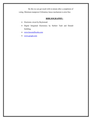 By this we can get result with in minute after a completion of
voting. Minimum manpower Utilization, hence mechanism is error free.


                                     BIBLIOGRAPHY:
   •   Electronic circuit by Boylestead.
   •   Digital Integrated Electronics by Herbert Taub and Donald
       Schilling.
   •   www.howstuffworks.com
   •   www.google.com
 