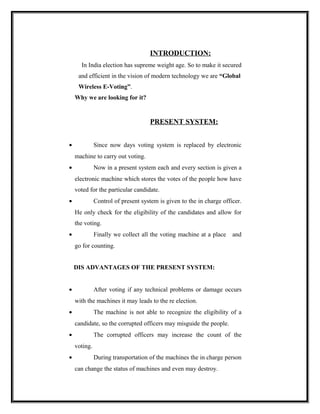 INTRODUCTION:
      In India election has supreme weight age. So to make it secured
     and efficient in the vision of modern technology we are “Global
     Wireless E-Voting”.
    Why we are looking for it?


                                    PRESENT SYSTEM:


•             Since now days voting system is replaced by electronic
    machine to carry out voting.
•             Now in a present system each and every section is given a
    electronic machine which stores the votes of the people how have
    voted for the particular candidate.
•             Control of present system is given to the in charge officer.
    He only check for the eligibility of the candidates and allow for
    the voting.
•             Finally we collect all the voting machine at a place    and
    go for counting.


    DIS ADVANTAGES OF THE PRESENT SYSTEM:


•             After voting if any technical problems or damage occurs
    with the machines it may leads to the re election.
•             The machine is not able to recognize the eligibility of a
    candidate, so the corrupted officers may misguide the people.
•             The corrupted officers may increase the count of the
    voting.
•             During transportation of the machines the in charge person
    can change the status of machines and even may destroy.
 