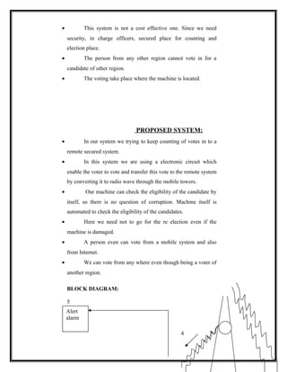 •           This system is not a cost effective one. Since we need
    security, in charge officers, secured place for counting and
    election place.
•           The person from any other region cannot vote in for a
    candidate of other region.
•           The voting take place where the machine is located.




                                   PROPOSED SYSTEM:
•           In our system we trying to keep counting of votes in to a
    remote secured system.
•           In this system we are using a electronic circuit which
    enable the voter to vote and transfer this vote to the remote system
    by converting it to radio wave through the mobile towers.
•           Our machine can check the eligibility of the candidate by
    itself, so there is no question of corruption. Machine itself is
    automated to check the eligibility of the candidates.
•           Here we need not to go for the re election even if the
    machine is damaged.
•           A person even can vote from a mobile system and also
    from Internet.
•           We can vote from any where even though being a voter of
    another region.

    BLOCK DIAGRAM:

    5
    Alert
    alarm

                                                       4
 