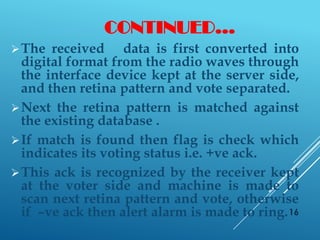 CONTINUED…
The received data is first converted into
digital format from the radio waves through
the interface device kept at the server side,
and then retina pattern and vote separated.
Next the retina pattern is matched against
the existing database .
If match is found then flag is check which
indicates its voting status i.e. +ve ack.
This ack is recognized by the receiver kept
at the voter side and machine is made to
scan next retina pattern and vote, otherwise
if –ve ack then alert alarm is made to ring.16
 