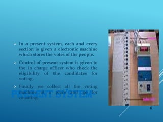 PRESENT SYSTEM-
 In a present system, each and every
section is given a electronic machine
which stores the votes of the people.
 Control of present system is given to
the in charge officer who check the
eligibility of the candidates for
voting.
 Finally we collect all the voting
machine at a place and go for
counting.
6
 