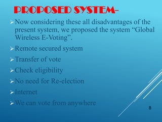 PROPOSED SYSTEM-
Now considering these all disadvantages of the
present system, we proposed the system “Global
Wireless E-Voting”.
Remote secured system
Transfer of vote
Check eligibility
No need for Re-election
Internet
We can vote from anywhere
8
 