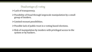 Disadvantages of e-voting
Lack of transparency.
Possibility of fraud through largescale manipulation by a small
group of insiders.
Limited recount possibilities.
Possible lack of public trust in e-voting based elections.
Risk of manipulation by insiders with privileged access to the
system or by hackers .
 