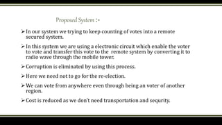 Proposed System :-
In our system we trying to keep counting of votes into a remote
secured system.
In this system we are using a electronic circuit which enable the voter
to vote and transfer this vote to the remote system by converting it to
radio wave through the mobile tower.
Corruption is eliminated by using this process.
Here we need not to go for the re-election.
We can vote from anywhere even through being an voter of another
region.
Cost is reduced as we don’t need transportation and sequrity.
 