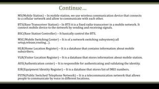 Continue…
MS(Mobile Station) – In mobile station, we use wireless communication device that connects
to a cellular network and allow to communicate with each other.
BTS(Base Transceiver Station) – In BTS it is a fixed radio transceiver in a mobile network. It
connect mobile device to the network by sending and receiving signals.
BSC(Base Station Controller) – It basically control the BTS.
MSC(Mobile Switching Center) – It is of a network switching subsystem(call
setup,release,routing…).
HLR(Home Location Register) – It is a database that contains information about mobile
subscribers.
VLR(Visitor Location Register) – It is a database that stores information about mobile station.
AUS(Authentication center) – It is responsible for authenticating and validating the identity.
EIR(Equipment Identity Register) – It is a database that stores list of IMEI numbers.
PSTN(Public Switched Telephone Network) – It is a telecommunication network that allows
people to communicate by voice in different locations.
 