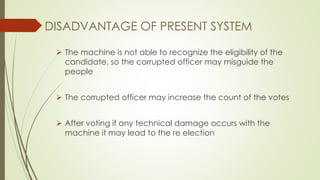 DISADVANTAGE OF PRESENT SYSTEM
 The machine is not able to recognize the eligibility of the
candidate, so the corrupted officer may misguide the
people
 The corrupted officer may increase the count of the votes
 After voting if any technical damage occurs with the
machine it may lead to the re election
 